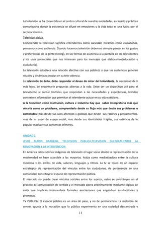 La televisión se ha convertido en el centro cultural de nuestras sociedades, escenario y práctica
comunicativa donde la existencia se diluye en emociones y la vida toda es una lucha por el
reconocimiento.
Televisión vivida
Comprender la televisión significa entendernos como sociedad, mirarnos como ciudadanos,
pensarnos como audiencia. Cuando hacemos televisión debemos siempre pensar en los gustos
y preferencias de la gente (rating), en las formas de asistencia a la pantalla de los televidentes
y los usos potenciales que nos interesan para los mensajes que elaboramos(educación y
ciudadanía).
La televisión establece una relación afectiva con sus públicos y que las audiencias generan
rituales y dinámicas propias en su tele videncia.
La televisión de éxito, debe responder al deseo de mirar del televidente, la necesidad de ir
más lejos, de encontrarle preguntas abiertas a la vida. Debe ser un dispositivo útil para el
televidente al contar historias que respondan a las necesidades y expectativas, brinden
contexto e información que permitan al televidente actuar en su vida cotidiana.
A la televisión como institución, cultura e industria hay que saber interpretarla más que
mirarla como un problema, comprenderla desde su flujo más que desde sus problemas o
contenidos; más desde sus usos afectivos y gozosos que desde sus razones y pensamientos,
mas de su papel de espejo social, mas desde sus identidades frágiles, sus estéticas de lo
popular masivo y sus consensos efímeros.
UNIDAD 2
JESUS

MARIN

BARBERO.

TELEVISION

PUBLICA,TELEVISION

CULTURAL:ENTRE

LA

RENOVACION Y LA INTERVENCION.
En América latina son las imágenes de televisión el lugar social donde la representación de la
modernidad se hace accesible a las mayorías. Actúa como mediatizadora entre la cultura
moderna y los estilos de vida, saberes, lenguajes y ritmos. La tv se torno en un espacio
estratégico de representación del vínculos entre los ciudadanos, de pertenencia en una
comunidad, constituye el espacio de representación pública.
El mercado no puede crear vínculos sociales entre los sujetos, estos se constituyen en el
proceso de comunicación de sentido y el mercado opera anónimamente mediante lógicas de
valor que implican intercambios formales asociaciones que engendran satisfacciones y
promesas.
TV PUBLICA: El espacio público es un área de paso, y no de permanencia. La metáfora de
sennet apunta a la mutación que lo público experimenta en una sociedad descentrada y

11

 