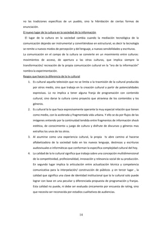 no las tradiciones especificas de un pueblo, sino la hibridación de ciertas formas de
enunciación.
El nuevo lugar de la cultura en la sociedad de la información
El lugar de la cultura en la sociedad cambia cuando la mediación tecnológica de la
comunicación dejando ser instrumental y convirtiéndose en estructural, es decir la tecnología
se remite a nuevos modos de percepción y del lenguaje, a nuevas sensibilidades y escrituras.
La comunicación en el campo de la cultura se convierte en un movimiento entre culturas:
movimientos de acceso, de apertura a las otras culturas, que implica siempre la
transformación/ recreación de la propia comunicación cultural en la “era de la información”
nombra la experimentación.
Rasgos que hacen la diferencia de la tv cultural
1. Es cultural aquella televisión que no se limita a la trasmisión de la cultural producida
por otros medio, sino que trabaja en la creación cultural a partir de potencialidades
expresivas. Lo no implica a tener alguna franja de programación con contenido
cultural, sino darse la cultura como proyecto que atraviesa de los contenidos y los
géneros.
2. Es cultural la tv que hace expresivamente operante la muy especial relación que tienen
como medio, con la acelerada y fragmentada vida urbana. Y ello se da por flujos de las
imágenes entiendo por la continuidad tendida entre fragmentos de información shock
estética, de conocimiento u juego de cultura y disfrute de discursos y géneros mas
extraños los unos de los otros.
3. Al asumirse como una experiencia cultural, la propia tv abre camino al hacerse
alfabetizadora de la sociedad todo en los nuevos lenguaje, destrezas y escrituras
audiovisuales e informáticas que conforman la especifica complejidad cultural del hoy.
4. La calidad de la tv cultural significa que trabaja sobre una concepción multidimensional
de la competitividad, profesionalidad, innovación y relevancia social de su producción.
En segundo lugar implica la articulación entre actualización técnica y competencia
comunicativa para la interpelación/ construcción de públicos .y en tercer lugar , la
calidad que significa una clave de identidad institucional que la tv cultural solo puede
lograr con base en una peculiar y diferenciada propuesta de programación y franjas.
Esta calidad no puede, ni debe ser evaluada únicamente por encuesta de rating, sino
que necesita ser reconocida por estadios cualitativos de audiencias.

14

 