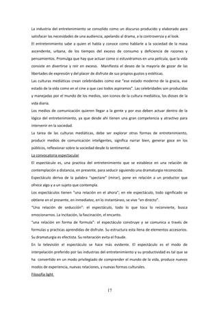 La industria del entretenimiento se consolido como un discurso producido y elaborado para
satisfacer las necesidades de una audiencia, apelando al drama, a la controversia y al look.
El entretenimiento sabe a quien el habla y conoce como hablarle a la sociedad de la masa
ascendente, urbana, de los tiempos del exceso de consumo y deficiencia de razones y
pensamientos. Promulga que hay que actuar como si estuviéramos en una película, que la vida
consiste en divertirse y reír en exceso. Manifiesta el deseo de la mayoría de gozar de las
libertades de expresión y del placer de disfrute de sus propios gustos y estéticas.
Las culturas mediáticas crean celebridades como ese “ese estado moderno de la gracia, ese
estado de la vida como en el cine a que casi todos aspiramos”. Las celebridades son producidas
y manejadas por el mundo de los medios, son iconos de la cultura mediática, los dioses de la
vida diaria.
Los medios de comunicación quieren llegar a la gente y por eso deben actuar dentro de la
lógica del entretenimiento, ya que desde ahí tienen una gran competencia y atractivo para
intervenir en la sociedad.
La tarea de las culturas mediáticas, debe ser explorar otras formas de entretenimiento,
producir medios de comunicación inteligentes, significa narrar bien, generar goce en los
públicos, reflexionar sobre la sociedad desde lo sentimental.
La convocatoria espectacular
El espectáculo es, una practica del entretenimiento que se establece en una relación de
contemplación a distancia, en presente, para seducir siguiendo una dramaturgia reconocida.
Espectáculo deriva de la palabra “spectare” (mirar), pone en relación a un productor que
ofrece algo y a un sujeto que contempla.
Los espectáculos tienen “una relación en el ahora”; en ele espectáculo, todo significado se
obtiene en el presente, en inmediatez, en lo instantáneo, se vive “en directo”.
“Una relación de seducción”: el espectáculo, todo lo que toca lo reconvierte, busca
emocionarnos. La incitación, la fascinación, el encanto.
“una relación en forma de formula”: el espectáculo construye y se comunica a través de
formulas y practicas aprendidas de disfrute. Su estructura esta llena de elementos accesorios.
Su dramaturgia es efectista. Su reiteración evita el fraude.
En la televisión el espectáculo se hace más evidente. El espectáculo es el modo de
interpelación preferido por las industrias del entretenimiento y su productividad es tal que se
ha convertido en un modo privilegiado de comprender el mundo de la vida, produce nuevos
modos de experiencia, nuevas relaciones, y nuevas formas culturales.
Filosofía light

17

 