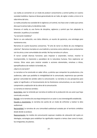 Los reality se convierten en un modo de producir conocimiento y control político en nuestra
sociedad mediática. Expresa el deseo generalizado de ver todo, de vigilar a todos y mirar en la
vida intima del otro.
Lo reality actualiza esa sociedad de la vigilancia y el control, nos hace creer a todos que somos
dios que lo vemos todo y lo decidimos todo.
Entonces el reality es una forma de disciplina, vigilancia y control que han adoptado la
televisión, la política y la sociedad.
“La narración mediática”
Narrar es una seducción, una tatica dilatoria, un asunto de paciencia, una estrategia para
mantenerse vivo.
Narramos en cuanto buscamos conocernos. ”El arte de narrar es efecto de una inteligencia
colectiva”. Narramos inscriptos en una tradición y narramos como colectivo, para contactarnos
con los otros y crear comunidades de sentido. No hay narrativa sin cultura.
El narrar cumple diversas funciones: para impactar o sorprender, ironizar, mostrar lo
incomprensible, lo imprevisto y paradójico de la naturaleza humana. Para explorarse así
mismos. Otras veces para mostrar estados o acciones elementales, emotivas o éticas,
ejemplificadoras de maldad o la bondad, etc.
¿Qué es la narración?
La narrativa se ha construido en saber oficio, y práctica que comparten los productores y las
audiencias, saber que posibilita la inteligibilidad de lo comunicado, experiencia que permite
generar comunidad de sentido sobre la comunicación. La narrativa es una perspectiva para
captar el significado o el funcionamiento de los fenómenos comunicativos; es una matriz de
comprensión y explicación de las obras de la comunicación.
La narrativa en diversos sentidos:
Autor/obra: aquí se entiende por narrativa el análisis de la producción de una autor que haya
construido una obra.
Periodo: es la narrativa de una etapa temporal en un autor o una cinematografía establecida.
Escuela o movimiento: la narrativa da cuenta de un modo de enfrentar y realizar la obra
audiovisual.
Nacionalidad: la narrativa de una comunidad audiovisual acotada por el territorio simbólico
desde donde se produce.
Representación: los medios de comunicación expresan modelos de colocación del sujeto en
ideologías, estrategias para estabilizar los significados respecto a temas clave como la mujer,
los inmigrantes, los jóvenes.

19

 