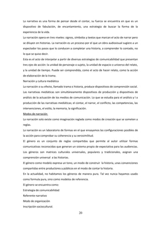 La narrativa es una forma de pensar desde el contar, su fuerza se encuentra en que es un
dispositivo de fabulación, de encantamiento, una estrategia de buscar la forma de la
experiencia de la vida.
La narración opera en tres niveles: signos, símbolos y textos que marcan el acto de narrar pero
se diluyen en historias. La narración es un proceso por el que un obra audiovisual sugiere a un
espectador los pasos que lo conducen a completar una historia, a comprender lo contado, no
lo que se quiso decir.
Esta es el acto de interpelar a partir de diversas estrategias de comunicabilidad que presentan
tres ejes de acción: la unidad de personaje o sujeto, la unidad de espacio o universo del relato,
y la unidad de tiempo. Puede ser comprendida, como el acto de hacer relato, como la acción
de elaboración de la trama.
Narración y cultura mediática
La narración o su efecto, llamado trama o historia, produce dispositivos de comprensión social.
Las narrativas mediáticas son simultáneamente dispositivos de producción y dispositivos de
análisis de la actuación de los medios de comunicación. Lo que se estudia para el análisis y l a
producción de las narrativas mediáticas; el contar, el narrar, el conflicto, las competencias, las
intervenciones, el estilo, la memoria, la significación.
Modos de narración
La narración solo existe como imaginación reglada como modos de creación que se someten a
reglas.
La narración es un laboratorio de formas en el que ensayamos las configuraciones posibles de
la acción para comprobar su coherencia y su verosimilitud.
El género es un conjunto de reglas compartidas que permite al autor utilizar formas
comunicativas reconocidas que generan un sistema propio de expectativa para las audiencias.
Los géneros son matrices culturales universales, populares y tradicionales, asignan una
comprensión universal a las historias.
El género como modelo expresa un tono, un modo de construir la historia, unas convenciones
compartidas entre productores y públicos en el modo de contar la historia.
En la actualidad, no habitamos los géneros de manera pura. Tal vez nunca hayamos usado
como formula pura, sino como modelos de referencia.
El género se encuentra como:
Estrategia de comunicabilidad
Referente narrativo
Modo de organización
Inscripción sociocultural.

20

 