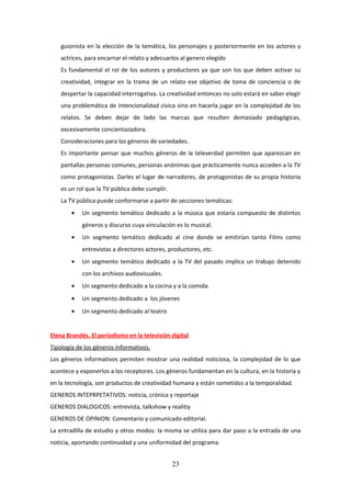 guionista en la elección de la temática, los personajes y posteriormente en los actores y
actrices, para encarnar el relato y adecuarlos al genero elegido
Es fundamental el rol de los autores y productores ya que son los que deben activar su
creatividad, integrar en la trama de un relato ese objetivo de toma de conciencia o de
despertar la capacidad interrogativa. La creatividad entonces no solo estará en saber elegir
una problemática de intencionalidad cívica sino en hacerla jugar en la complejidad de los
relatos. Se deben dejar de lado las marcas que resulten demasiado pedagógicas,
excesivamente concientazadora.
Consideraciones para los géneros de variedades.
Es importante pensar que muchos géneros de la televerdad permiten que aparezcan en
pantallas personas comunes, personas anónimas que prácticamente nunca acceden a la TV
como protagonistas. Darles el lugar de narradores, de protagonistas de su propia historia
es un rol que la TV pública debe cumplir.
La TV pública puede conformarse a partir de secciones temáticas:
•

Un segmento temático dedicado a la música que estaría compuesto de distintos
géneros y discurso cuya vinculación es lo musical.

•

Un segmento temático dedicado al cine donde se emitirían tanto Films como
entrevistas a directores actores, productores, etc.

•

Un segmento temático dedicado a la TV del pasado implica un trabajo detenido
con los archivos audiovisuales.

•

Un segmento dedicado a la cocina y a la comida.

•

Un segmento dedicado a los jóvenes

•

Un segmento dedicado al teatro

Elena Brandés. El periodismo en la televisión digital
Tipología de los géneros informativos.
Los géneros informativos permiten mostrar una realidad noticiosa, la complejidad de lo que
acontece y exponerlos a los receptores. Los géneros fundamentan en la cultura, en la historia y
en la tecnología, son productos de creatividad humana y están sometidos a la temporalidad.
GENEROS INTEPRPETATIVOS: noticia, crónica y reportaje
GENEROS DIALOGICOS: entrevista, talkshow y realitiy
GENEROS DE OPINION: Comentario y comunicado editorial.
La entradilla de estudio y otros modos: la misma se utiliza para dar paso a la entrada de una
noticia, aportando continuidad y una uniformidad del programa.

23

 