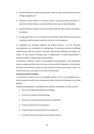 •

Evitara manierismos y gestos que distraigan: mover las cejas, contorciones de la cara o
la lengua, latiguillos, etc.

•

Cuidemos el porte exterior y el atuendo. Que no sea excesivamente llamativo y se
ajuste al fondo del estudio. Los colores chillones y las rayas son desaconsejables.

•

Hay que mantener contacto visual con el entrevistado casi todo el tiempo, sin olvidar a
la audiencia.

•

Si surge algún fallo o error y la entrevista es en directo, el periodista ha de mantener la
compostura, pedir disculpas al publico y continuar con las preguntas.

La credibilidad del periodista depende del lenguaje gestual y de los elementos
extralingüísticos que acompañan las informaciones. El periodista transmite credibilidad
cuando este percibe que controla la situación, sabe que esta hablando y se expresa con
soltura. Ya que resultan incómodos para el espepectador: la excesiva gesticulación y
también la rigidez, la absoluta falta de expresividad.
La televisión transforma o latera la personalidad del entrevistador y del entrevistado,
ejerce un poderoso efecto sobre las formas de comunicación habituales e inconscientes.
Acciones como levantar y arquear las cejas, tomarse una pausa para pensar, vacilar, una
sombra en los ojos o unas ojeras, la cercanía al entrevistado.
Entrevista en directo y grabada
La entrevista en directo es las mas arriesgada, porque un error es incorregible, pero al
mismo tiempo es donde menos manipulación existe, donde el entrevistado es más libre
(Matéu).
Toda entrevista grabada es susceptible de ser editada y manipulada. La edición permite:
•

Eliminar los fragmentos deficientes de imagen.

•

Acortar una respuesta demasiado larga.

•

Suprimir un movimiento de cámara brusco o deficiente.

•

Trocear la entrevista en varios bloques.

•

Insertar videos que ilustren parte de las respuestas.

•

Introducir insertos del redactor, para facilitar la edición.

25

 