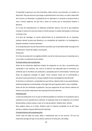 El reportaje al igual que una obra dramática, debe mostrar una evolución, un cambio un
desarrollo. Hay que procurar que tenga un planteamiento una trama, un nudo o desarrollo
de la trama y un desenlace. La grabación de un reportaje es a menudo un proceso lento y
mas o menos engorros, así que hay u tener en cuenta que el entusiasmo tendera a
decrecer.
En la fase de preproducción no debemos pretender abarcar mas de lo que podemos
manejar ni estimar los recursos hasta un limite excesivo ni ampliar demasiado un tema que
no da para mas.
A la hora de investigar un asunto determinado en la preproducción de un reportaje,
siempre merece la pena que llevemos a un compañero de redacción a la investigación y
después comparar nuestras opiniones.
En la preproducción hay dos documentos esenciales que el periodista debe encargarse de
confeccionar: el plan de rodaje y el pre guión.
Producción
En la fase de producción se engloba también una de las claves para que un reportaje sea o
no un éxito: la realización de los totales.
Principios básicos de la producción
Antes de las entrevistas debemos ensayar las preguntas en voz alta y escucharlas para
comprobar si son confusas. Ver cual es el entorno mas adecuado para la entrevista, un
ambiente que le de efecto am productivo y apropiado para el entrevistado. Tenemos que
llevar las preguntas anotadas en papel. Tener contacto visual con el entrevistado y
escuchar lo que queremos oír, aunque también lo que el protagonista esta diciendo .
Al terminar la entrevista y comprobamos que hemos cubierto todo lo que pretendíamos,
podemos preguntar al entrevistado si hay algo mas que le gustaría decir o que a olvidado.
Antes de dar por finalizada la grabación, hay que asegurarse de que hemos cubierto los
hechos y los puntos importantes del reportaje de formas distintas.
Posproducción
La fase de producción es en la que el material grabado se convierte en el producto que la
audiencia ve en la pantalla de su televisor. El reportaje nació en la redacción, en al mente
del periodista, y ahora vuelve a nacer en la sala de edición. Palabra clave: síntesis.
Otra palabra claves es el orden. Ordenar todo el material recopilado en las dos fases
previas y redactar el guion definitivo del reportaje.
Principios básicos de la posproducción
Tomar nota de todas las cosas, ideas e impresiones que se nos ocurran. Tal vez nos
enteremos de algo útil que no nos dimos cuenta en el transcurso del rodaje.

29

 