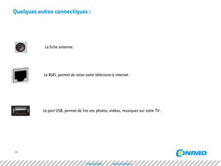 11 
Quelques autres connectiques : 
La fiche antenne. 
Le RJ45, permet de relier votre télévision à internet . 
Le port USB, permet de lire vos photos, vidéos, musiques sur votre TV . 
www.conrad.fr www.conradpro.fr  