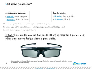 6 
3D active ou passive ? 
Si vous possédez un téléviseur 3D actif de la marque Samsung il faudra alors acheter des lunettes 3D de la même marque. 
De même pour les autres marques ! 
La différence de résolution : 
- 3D active > 1920 x 1080 pixels 
- 3D passive > 1920 x 540 pixels 
Prix des lunettes : 
- 3D active > Entre 50 et 150 € 
- 3D passive > - de 10 € 
Il faut savoir que le poids des lunettes actives est 2 à 3x supérieur à celui des lunettes passives . 
Pour un écran de plus de 50”, il est conseillé de prendre la technologie active pour sa résolution de 1920x1080p en mode 3D . 
Attention, la 3D active fatigue plus vite les yeux que la 3D passive. 
En bref : Une meilleure résolution sur la 3D active mais des lunettes plus chères ainsi qu’une fatigue visuelle plus rapide. 
www.conrad.fr www.conradpro.fr  