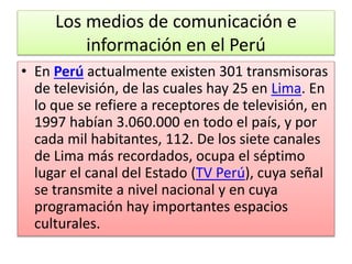 Los medios de comunicación e
información en el Perú
• En Perú actualmente existen 301 transmisoras
de televisión, de las cuales hay 25 en Lima. En
lo que se refiere a receptores de televisión, en
1997 habían 3.060.000 en todo el país, y por
cada mil habitantes, 112. De los siete canales
de Lima más recordados, ocupa el séptimo
lugar el canal del Estado (TV Perú), cuya señal
se transmite a nivel nacional y en cuya
programación hay importantes espacios
culturales.
 
