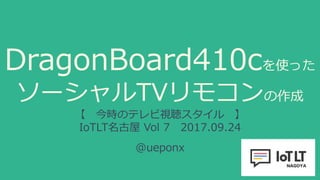 DragonBoard410cを使った
ソーシャルTVリモコンの作成
【 今時のテレビ視聴スタイル 】
IoTLT名古屋 Vol 7 2017.09.24
@ueponx
 