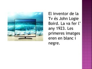 El inventor de la
Tv és John Logie
Boird. La va fer l’
any 1923. Les
primeres imatges
eren en blanc i
negre.
 