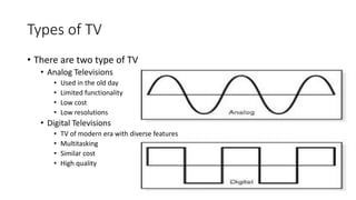 Types of TV
• There are two type of TV
• Analog Televisions
• Used in the old day
• Limited functionality
• Low cost
• Low...