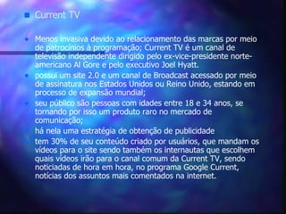 Current TV Menos invasiva devido ao relacionamento das marcas por meio de patrocínios à programação; Current TV é um canal de televisão independente dirigido pelo ex-vice-presidente norte-americano Al Gore e pelo executivo Joel Hyatt. possui um site 2.0 e um canal de Broadcast acessado por meio de assinatura nos Estados Unidos ou Reino Unido, estando em processo de expansão mundial; seu público são pessoas com idades entre 18 e 34 anos, se tornando por isso um produto raro no mercado de comunicação; há nela uma estratégia de obtenção de publicidade  tem 30% de seu conteúdo criado por usuários, que mandam os vídeos para o site sendo também os internautas que escolhem quais vídeos irão para o canal comum da Current TV, sendo noticiadas de hora em hora, no programa Google Current, notícias dos assuntos mais comentados na internet.   