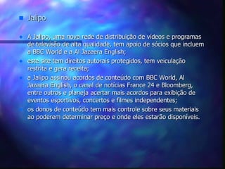 Jalipo A Jalipo, uma nova rede de distribuição de vídeos e programas de televisão de alta qualidade, tem apoio de sócios que incluem a BBC World e a Al Jazeera English; este site tem direitos autorais protegidos, tem veiculação restrita e gera receita; a Jalipo assinou acordos de conteúdo com BBC World, Al Jazeera English, o canal de notícias France 24 e Bloomberg, entre outros e planeja acertar mais acordos para exibição de eventos esportivos, concertos e filmes independentes; os donos de conteúdo tem mais controle sobre seus materiais ao poderem determinar preço e onde eles estarão disponíveis. 