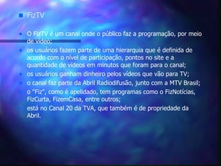 FizTV O FizTV é um canal onde o público faz a programação, por meio de vídeo;  os usuários fazem parte de uma hierarquia que é definida de acordo com o nível de participação, pontos no site e a quantidade de vídeos em minutos que foram para o canal; os usuários ganham dinheiro pelos vídeos que vão para TV; o canal faz parte da Abril Radiodifusão, junto com a MTV Brasil;  o "Fiz", como é apelidado, tem programas como o FizNotícias, FizCurta, FizemCasa, entre outros;  está no Canal 20 da TVA, que também é de propriedade da Abril. 