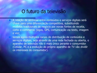 O futuro da televisão A relação de simbiose entre conteúdos e serviços digitais será chave para uma diferenciação competitiva, substituindo modelos tradicionais de negócio por novas fontes de receita, como e-commerce, jogos, GPS, comunicação via texto, imagem e voz; temos agora múltiplos canais de distribuição de conteúdos e serviços digitais, seja através de uma rede fechada ou aberta, o aparelho de televisão não é mais único perante o consumidor (Celular, PC e a evolução do próprio aparelho de TV vão dividir os interesses do consumidor). 