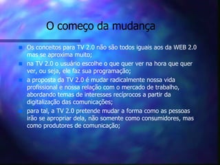 O começo da mudança Os conceitos para TV 2.0 não são todos iguais aos da WEB 2.0 mas se aproxima muito;  na TV 2.0 o usuário escolhe o que quer ver na hora que quer ver, ou seja, ele faz sua programação; a proposta da TV 2.0 é mudar radicalmente nossa vida profissional e nossa relação com o mercado de trabalho, abordando temas de interesses recíprocos a partir da digitalização das comunicações; para tal, a TV 2.0 pretende mudar a forma como as pessoas irão se apropriar dela, não somente como consumidores, mas como produtores de comunicação; 