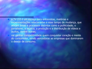 a TV 2.0 é um espaço para entrevistas, matérias e experimentações relacionadas a esse tempo de mudança, que afetam áreas e processos distintos como a publicidade, o jornalismo, a música, a produção e a distribuição de vídeos e áudios, dentre outras; vai ganhar competitividade quem conquistar coração e mente do consumidor, sendo vencedoras as empresas que dominarem o desejo de consumo. 