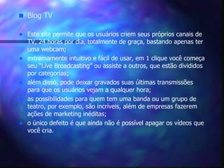Blog TV Este site permite que os usuários criem seus próprios canais de TV, 24 horas por dia, totalmente de graça, bastando apenas ter uma webcam;  extremamente intuitivo e fácil de usar, em 1 clique você começa seu “Live Broadcasting” ou assiste a outros, que estão divididos por categorias;  além disso, pode deixar gravados suas últimas transmissões para que os usuários vejam a qualquer hora;  as possibilidades para quem tem uma banda ou um grupo de teatro, por exemplo, são incríveis, além de empresas fazerem ações de marketing inéditas;  o único defeito é que ainda não é possível apagar os vídeos que você cria. 