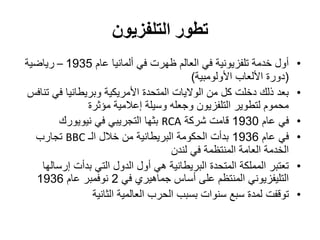 ‫التلفزيون‬ ‫تطور‬
•‫عام‬ ‫ألمانيا‬ ‫في‬ ‫ظهرت‬ ‫العالم‬ ‫في‬ ‫تلفزيونية‬ ‫خدمة‬ ‫أول‬1935–‫رياضية‬
(‫األولومبية‬ ‫األلعاب‬ ‫دورة‬)
•‫تنافس‬ ‫في‬ ‫وبريطانيا‬ ‫األمريكية‬ ‫المتحدة‬ ‫الواليات‬ ‫من‬ ‫كل‬ ‫دخلت‬ ‫ذلك‬ ‫بعد‬
‫مؤثرة‬ ‫إعالمية‬ ‫وسيلة‬ ‫وجعله‬ ‫التلفزيون‬ ‫لتطوير‬ ‫محموم‬
•‫عام‬ ‫في‬1930‫شركة‬ ‫قامت‬RCA‫نيويورك‬ ‫في‬ ‫التجريبي‬ ‫بثها‬
•‫عام‬ ‫في‬1936‫الـ‬ ‫خالل‬ ‫من‬ ‫البريطانية‬ ‫الحكومة‬ ‫بدأت‬BBC‫تجارب‬
‫لندن‬ ‫في‬ ‫المنتظمة‬ ‫العامة‬ ‫الخدمة‬
•‫إرسالها‬ ‫بدأت‬ ‫التي‬ ‫الدول‬ ‫أول‬ ‫هي‬ ‫البريطانية‬ ‫المتحدة‬ ‫المملكة‬ ‫تعتبر‬
‫في‬ ‫جماهيري‬ ‫أساس‬ ‫على‬ ‫المنتظم‬ ‫التليفزيوني‬2‫عام‬ ‫نوفمبر‬1936
•‫توقف‬‫ت‬‫الثانية‬ ‫العالمية‬ ‫الحرب‬ ‫بسبب‬ ‫سنوات‬ ‫سبع‬ ‫لمدة‬
 