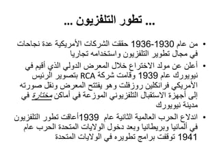 ...‫التلفزيون‬ ‫تطور‬…
•‫عام‬ ‫من‬1930-1936‫نجاحات‬ ‫عدة‬ ‫األمريكية‬ ‫الشركات‬ ‫حققت‬
‫تجاريا‬ ‫واستخدامه‬ ‫التلفزيون‬ ‫تطوير‬ ‫مجال‬ ‫في‬
•‫في‬ ‫أقيم‬ ‫الذي‬ ‫الدولي‬ ‫المعرض‬ ‫خالل‬ ‫االختراع‬ ‫مولد‬ ‫عن‬ ‫أعلن‬
‫عام‬ ‫نيويورك‬1939‫شركة‬ ‫وقامت‬RCA‫الرئيس‬ ‫بتصوير‬
‫صورته‬ ‫ونقل‬ ‫المعرض‬ ‫يفتتح‬ ‫وهو‬ ‫روزفلت‬ ‫فرانكلين‬ ‫األمريكي‬
‫أماكن‬ ‫في‬ ‫الموزعة‬ ‫التلفزيوني‬ ‫االستقبال‬ ‫أجهزة‬ ‫إلى‬‫مختارة‬‫في‬
‫نيويورك‬ ‫مدينة‬
•‫عام‬ ‫الثانية‬ ‫العالمية‬ ‫الحرب‬ ‫اندالع‬1939‫التلفزيون‬ ‫تطور‬ ‫أعاقت‬
‫عام‬ ‫الحرب‬ ‫المتحدة‬ ‫الواليات‬ ‫دخول‬ ‫وبعد‬ ‫وبريطانيا‬ ‫ألمانيا‬ ‫في‬
1941‫المتحدة‬ ‫الواليات‬ ‫في‬ ‫تطويره‬ ‫برامج‬ ‫توقفت‬
 