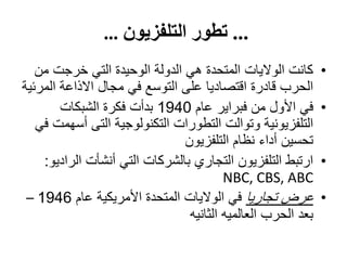...‫التلفزيون‬ ‫تطور‬…
•‫من‬ ‫خرجت‬ ‫التي‬ ‫الوحيدة‬ ‫الدولة‬ ‫هي‬ ‫المتحدة‬ ‫الواليات‬ ‫كانت‬
‫المرئية‬ ‫االذاعة‬ ‫مجال‬ ‫في‬ ‫التوسع‬ ‫على‬ ‫اقتصاديا‬ ‫قادرة‬ ‫الحرب‬
•‫عام‬ ‫فبراير‬ ‫من‬ ‫األول‬ ‫في‬1940‫الشبكات‬ ‫فكرة‬ ‫بدأت‬
‫التى‬ ‫التكنولوجية‬ ‫التطورات‬ ‫وتوالت‬ ‫التلفزيونية‬‫أ‬‫في‬ ‫سهمت‬
‫التلفزيون‬ ‫نظام‬ ‫أداء‬ ‫تحسين‬
•‫الراديو‬ ‫أنشأت‬ ‫التي‬ ‫بالشركات‬ ‫التجاري‬ ‫التلفزيون‬ ‫ارتبط‬:
NBC, CBS, ABC
•‫تجاريا‬ ‫عرض‬‫عام‬ ‫األمريكية‬ ‫المتحدة‬ ‫الواليات‬ ‫في‬1946–
‫الثانيه‬ ‫العالميه‬ ‫الحرب‬ ‫بعد‬
 
