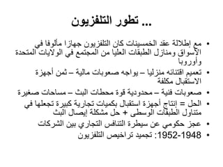...‫التلفزيون‬ ‫تطور‬
•‫في‬ ‫مألوفا‬ ‫جهازا‬ ‫التلفزيون‬ ‫كان‬ ‫الخمسينات‬ ‫عقد‬ ‫إطاللة‬ ‫مع‬
‫المتحدة‬ ‫الواليات‬ ‫في‬ ‫المجتمع‬ ‫من‬ ‫العليا‬ ‫الطبقات‬ ‫ومنازل‬ ‫األسواق‬
‫وأوروبا‬
•‫منزليا‬ ‫اقتنائه‬ ‫تعميم‬–‫مالية‬ ‫صعوبات‬ ‫يواجه‬–‫أجهزة‬ ‫ثمن‬
‫مكلفة‬ ‫االستقبال‬
•‫فنية‬ ‫صعوبات‬–‫البث‬ ‫محطات‬ ‫قوة‬ ‫محدودية‬–‫صغيرة‬ ‫مساحات‬
•‫الحل‬=‫في‬ ‫تجعلها‬ ‫كبيرة‬ ‫تجارية‬ ‫بكميات‬ ‫استقبال‬ ‫أجهزة‬ ‫إنتاج‬
‫الوسطى‬ ‫الطبقات‬ ‫متناول‬+‫البث‬ ‫إيصال‬ ‫مشكلة‬ ‫حل‬
•‫الشركات‬ ‫بين‬ ‫التجاري‬ ‫التنافس‬ ‫سيطرة‬ ‫عن‬ ‫حكومي‬ ‫عجز‬
•1948-1952:‫التلفزيون‬ ‫تراخيص‬ ‫تجميد‬
 