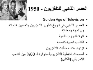 ‫الذهبي‬ ‫العصر‬‫للتلفزيون‬-1950
•Golden Age of Television
•‫خدماته‬ ‫وتحسين‬ ‫التلفزيون‬ ‫تطوير‬ ‫تاريخ‬ ‫في‬ ‫الذهبي‬ ‫العصر‬
‫ومعداته‬ ‫وبرامجه‬
•‫الحية‬ ‫التجارب‬ ‫فترة‬
•‫كاسحه‬ ‫شعبيه‬ ‫اكتسب‬
•‫التلفزيون‬ ‫محطات‬ ‫عدد‬ ‫ازدياد‬
•‫لـ‬ ‫متوفرة‬ ‫التلفزيونية‬ ‫التغطية‬ ‫أصبحت‬60%‫الشعب‬ ‫من‬
‫األمريكي‬(‫الكابل‬)
 
