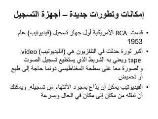 ‫جديدة‬ ‫وتطورات‬ ‫إمكانات‬–‫التسجيل‬ ‫أجهزة‬
•‫قدمت‬RCA‫تسجيل‬ ‫جهاز‬ ‫أول‬ ‫األمريكية‬(‫فيديوتيب‬)‫عام‬
1953
•‫أكبر‬‫هي‬ ‫التلفزيون‬ ‫في‬ ‫حدثت‬ ‫ثورة‬(‫الفيديوتيب‬)video
tape‫و‬‫ي‬‫عني‬‫الصوت‬ ‫تسجيل‬ ‫يستطيع‬ ‫الذي‬ ‫الشريط‬ ‫به‬
‫حاجة‬ ‫دونما‬ ‫المغناطيسي‬ ‫سطحة‬ ‫على‬ ‫معا‬ ‫والصورة‬‫إ‬‫لى‬‫طبع‬
‫أو‬‫تحميض‬
•‫الفيديوتيب‬‫من‬ ‫األنتهاء‬ ‫بمجرد‬ ‫يذاع‬ ‫أن‬ ‫يمكن‬‫تسجيله‬,‫ويمكنك‬
‫مكان‬ ‫من‬ ‫تنقله‬ ‫أن‬‫إ‬‫لى‬‫الحال‬ ‫في‬ ‫مكان‬‫وبسرعة‬
 