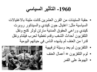 1960-‫السياسي‬ ‫التأثير‬
•‫باالغتياالت‬ ‫مليئة‬ ‫كانت‬ ‫العشرين‬ ‫القرن‬ ‫من‬ ‫الستينات‬ ‫حقبة‬
‫مثل‬ ‫السياسية‬:‫روبرت‬ ‫والسيناتور‬ ‫كيندي‬ ‫جون‬ ‫اغتيال‬
‫ونقل‬ ‫كنج‬ ‫لوثر‬ ‫مارتن‬ ‫المدنية‬ ‫الحقوق‬ ‫وراعي‬ ‫كيندي‬
‫ونقل‬ ‫فيتنام‬ ‫لحرب‬ ‫تغطية‬ ‫وقدم‬ ‫الشغب‬ ‫أحداث‬ ‫التلفزيون‬
‫اليومية‬ ‫حياتهم‬ ‫في‬ ‫الناس‬ ‫يشهده‬ ‫لم‬ ‫العنف‬ ‫من‬ ‫قدرا‬
•‫ترفيهية‬ ‫وسيلة‬ ‫يعد‬ ‫لم‬ ‫التلفزيون‬
•‫التلفزيون‬ ‫لوم‬=‫العنف‬ ‫أعمال‬
•‫القمر‬ ‫على‬ ‫الهبوط‬
 