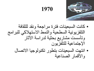 1970
•‫للثقافة‬ ‫ونقد‬ ‫مراجعة‬ ‫فترة‬ ‫السبعينات‬ ‫كانت‬
‫للبرامج‬ ‫االستهالكي‬ ‫والنمط‬ ‫السطحية‬ ‫التلفزيونية‬
‫اآل‬ ‫لدراسة‬ ‫بحثية‬ ‫مشاريع‬ ‫وتأسست‬‫ثار‬
‫اإل‬‫للتلفزيون‬ ‫جتماعية‬
•‫االتصال‬ ‫تكنولوجيا‬ ‫بتطور‬ ‫السبعينات‬ ‫انتهت‬
‫الصناعية‬ ‫واألقمار‬
 