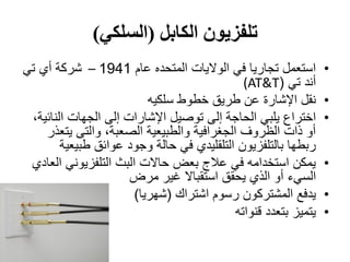 ‫الكابل‬ ‫تلفزيون‬(‫السلكي‬)
•‫عام‬ ‫المتحده‬ ‫الواليات‬ ‫في‬ ‫تجاريا‬ ‫استعمل‬1941–‫تي‬ ‫أي‬ ‫شركة‬
‫تي‬ ‫أند‬((AT&T
•‫سلكيه‬ ‫خطوط‬ ‫طريق‬ ‫عن‬ ‫اإلشارة‬ ‫نقل‬
•‫الحاجة‬ ‫يلبي‬ ‫اختراع‬‫إ‬‫اإل‬ ‫توصيل‬ ‫لى‬‫شارات‬‫إ‬،‫النائية‬ ‫الجهات‬ ‫لى‬
‫يتعذر‬ ‫والتى‬ ،‫الصعبة‬ ‫والطبيعية‬ ‫الجغرافية‬ ‫الظروف‬ ‫ذات‬ ‫أو‬
‫طبيعية‬ ‫عوائق‬ ‫وجود‬ ‫حالة‬ ‫في‬ ‫التلقليدي‬ ‫بالتلفزيون‬ ‫ربطها‬
•‫العادي‬ ‫التلفزيوني‬ ‫البث‬ ‫حاالت‬ ‫بعض‬ ‫عالج‬ ‫في‬ ‫استخدامه‬ ‫يمكن‬
‫السيء‬‫مرض‬ ‫غير‬ ‫استقباال‬ ‫يحقق‬ ‫الذي‬ ‫أو‬
•‫رس‬ ‫المشتركون‬ ‫يدفع‬‫وم‬‫اشتراك‬(‫شهريا‬)
•‫قنواته‬ ‫بتعدد‬ ‫يتميز‬
 