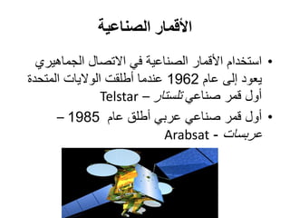 ‫الصناعية‬ ‫األقمار‬
•‫الجماهيري‬ ‫االتصال‬ ‫في‬ ‫الصناعية‬ ‫األقمار‬ ‫استخدام‬
‫عام‬ ‫إلى‬ ‫يعود‬1962‫عندما‬‫أطلقت‬‫المتحدة‬ ‫الواليات‬
‫قمر‬ ‫أول‬‫صناعي‬‫تلستار‬–Telstar
•‫عام‬ ‫أطلق‬ ‫عربي‬ ‫صناعي‬ ‫قمر‬ ‫أول‬1985–
‫عربسات‬-Arabsat
 