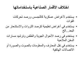 ‫اختالف‬‫األ‬‫باستخداماتها‬ ‫الصناعية‬ ‫قمار‬
•‫يستخدم‬‫تحركات‬ ‫ورصد‬ ‫كالتجسس‬ ‫عسكرية‬ ‫ألغراض‬
‫القوات‬
•‫من‬ ‫واالستشعار‬ ‫الثروات‬ ‫كرصد‬ ‫تعليمية‬ ‫أغراض‬ ‫في‬ ‫يستخدم‬
‫البعد‬...‫الخ‬
•‫رصد‬ ‫في‬ ‫يستخدم‬‫األ‬‫حوال‬‫مسارات‬ ‫وترشيد‬ ‫والطقس‬ ‫الجوية‬
‫السفن‬‫المالحية‬
•‫أو‬ ‫والصورة‬ ‫بالصوت‬ ‫والمعلومات‬ ‫المعارف‬ ‫نقل‬ ‫في‬ ‫يستخدم‬
‫االتصاالت‬‫الهاتفية‬
 