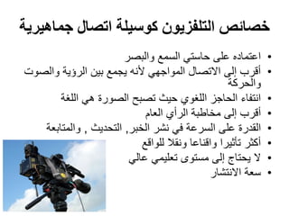 ‫جماهيرية‬ ‫اتصال‬ ‫كوسيلة‬ ‫التلفزيون‬ ‫خصائص‬
•‫والبصر‬ ‫السمع‬ ‫حاستي‬ ‫على‬ ‫اعتماده‬
•‫والصوت‬ ‫الرؤية‬ ‫بين‬ ‫يجمع‬ ‫ألنه‬ ‫المواجهي‬ ‫االتصال‬ ‫إلى‬ ‫أقرب‬
‫والحركة‬
•‫اللغة‬ ‫هي‬ ‫الصورة‬ ‫تصبح‬ ‫حيث‬ ‫اللغوي‬ ‫الحاجز‬ ‫انتفاء‬
•‫العام‬ ‫الرأي‬ ‫مخاطبة‬ ‫إلى‬ ‫أقرب‬
•‫الخبر‬ ‫نشر‬ ‫في‬ ‫السرعة‬ ‫على‬ ‫القدرة‬,‫التحديث‬,‫والمتابعة‬
•‫للواقع‬ ‫ونقال‬ ‫واقناعا‬ ‫تأثيرا‬ ‫أكثر‬
•‫عالي‬ ‫تعليمي‬ ‫مستوى‬ ‫إلى‬ ‫يحتاج‬ ‫ال‬
•‫االنتشار‬ ‫سعة‬
 