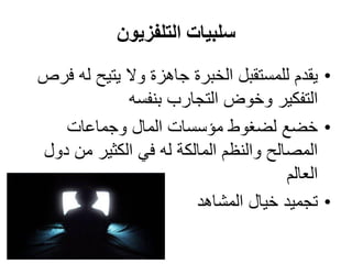 ‫التلفزيون‬ ‫سلبيات‬
•‫يقدم‬‫للمستقبل‬‫فرص‬ ‫له‬ ‫يتيح‬ ‫وال‬ ‫جاهزة‬ ‫الخبرة‬
‫بنفسه‬ ‫التجارب‬ ‫وخوض‬ ‫التفكير‬
•‫وجماعات‬ ‫المال‬ ‫مؤسسات‬ ‫لضغوط‬ ‫خضع‬
‫دول‬ ‫من‬ ‫الكثير‬ ‫في‬ ‫له‬ ‫المالكة‬ ‫والنظم‬ ‫المصالح‬
‫العالم‬
•‫المشاهد‬ ‫خيال‬ ‫تجميد‬
 