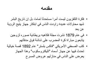 ‫مقدمه‬
•‫فكرة‬‫البشر‬ ‫تاريخ‬ ‫إن‬ ‫بل‬ ،‫تماما‬ ‫مستحدثا‬ ‫أمرا‬ ‫ليست‬ ‫التلفزيون‬
‫الرؤية‬ ‫يتيح‬ ‫جهاز‬ ‫ابتكار‬ ‫في‬ ‫الناس‬ ‫راودت‬ ‫عديدة‬ ‫محاوالت‬ ‫شهد‬
‫عن‬‫بعد‬
•‫عام‬ ‫في‬1879‫لزوجين‬ ‫صوره‬ ‫بريطانية‬ ‫فكاهيه‬ ‫مجلة‬ ‫نشرت‬
‫فوق‬ ‫شاشة‬ ‫على‬ ‫المضرب‬ ‫كرة‬ ‫مباراة‬ ‫يتابعون‬‫مدفأتهم‬
•‫كتب‬‫األمريكي‬ ‫الصحفي‬"‫بلستر‬ ‫فاكس‬"‫عام‬1892‫خيالية‬ ‫قصة‬
‫فيها‬ ‫تحدث‬‫ع‬‫ن‬‫أسماه‬ ‫جهاز‬"‫تليكتروسكوب‬"‫الجهاز‬ ‫وهذا‬
‫عروض‬ ‫منازلهم‬ ‫في‬ ‫الناس‬ ‫على‬ ‫يعرض‬‫المسرح‬
 