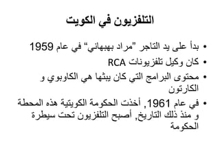 ‫الكويت‬ ‫في‬ ‫التلفزيون‬
•‫التاجر‬ ‫يد‬ ‫على‬ ‫بدأ‬”‫بهبهاني‬ ‫مراد‬“‫عام‬ ‫في‬1959
•‫تلفزيونات‬ ‫وكيل‬ ‫كان‬RCA
•‫و‬ ‫الكاوبوي‬ ‫هي‬ ‫يبثها‬ ‫كان‬ ‫التي‬ ‫البرامج‬ ‫محتوى‬
‫الكارتون‬
•‫عام‬ ‫في‬1961,‫المحطة‬ ‫هذه‬ ‫الكويتية‬ ‫الحكومة‬ ‫أخذت‬
‫التاريخ‬ ‫ذلك‬ ‫منذ‬ ‫و‬,‫سيطرة‬ ‫تحت‬ ‫التلفزيون‬ ‫أصبح‬
‫الحكومة‬
 