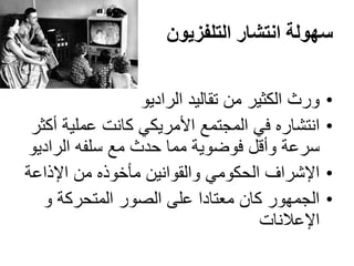‫التلفزيون‬ ‫انتشار‬ ‫سهولة‬
•‫الراديو‬ ‫تقاليد‬ ‫من‬ ‫الكثير‬ ‫ورث‬
•‫أكثر‬ ‫عملية‬ ‫كانت‬ ‫األمريكي‬ ‫المجتمع‬ ‫في‬ ‫انتشاره‬
‫الراديو‬ ‫سلفه‬ ‫مع‬ ‫حدث‬ ‫مما‬ ‫فوضوية‬ ‫وأقل‬ ‫سرعة‬
•‫اإلذاعة‬ ‫من‬ ‫مأخوذه‬ ‫والقوانين‬ ‫الحكومي‬ ‫اإلشراف‬
•‫و‬ ‫المتحركة‬ ‫الصور‬ ‫على‬ ‫معتادا‬ ‫كان‬ ‫الجمهور‬
‫اإلعالنات‬
 