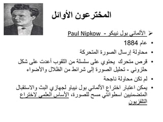 ‫األوائل‬ ‫المخترعون‬
‫نيبكو‬ ‫بول‬ ‫األلماني‬-NipkowPaul
•‫عام‬1884
•‫المتحركة‬ ‫الصورة‬ ‫إرسال‬ ‫محاولة‬
•‫شكل‬ ‫على‬ ‫أعدت‬ ‫الثقوب‬ ‫من‬ ‫سلسلة‬ ‫على‬ ‫يحتوي‬ ‫متحرك‬ ‫قرص‬
‫حلزوني‬-‫واألضواء‬ ‫الظالل‬ ‫من‬ ‫شرائط‬ ‫إلى‬ ‫الصورة‬ ‫تحليل‬
•‫ناجحة‬ ‫محاولة‬ ‫تكن‬ ‫لم‬
•‫واالستقبال‬ ‫البث‬ ‫لجهازي‬ ‫نيباو‬ ‫بول‬ ‫األلماني‬ ‫اختراع‬ ‫اعتبار‬ ‫يمكن‬
،‫للصورة‬ ‫مسح‬ ‫اسطوانتي‬ ‫المتضمنيين‬‫الختراع‬ ‫العلمي‬ ‫األساس‬
‫التلفزيون‬
 