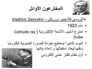 ‫األوائل‬ ‫المخترعون‬
‫زوريكن‬ ‫فالديمير‬ ‫الروسي‬-Vladimir Zworykin
•‫عام‬1923
•‫اإللكترونية‬ ‫األشعة‬ ‫أنابيب‬ ‫اخترع‬(Cathode ray
tube)
•‫إلكترونيا‬ ‫الضوئية‬ ‫الصورة‬ ‫تجزئة‬ ‫يستطيع‬ ‫كاميرا‬ ‫أنبوب‬
‫بنائها‬ ‫إعادة‬ ‫و‬ ‫استقبالها‬ ‫ليعاد‬ ‫ونقلها‬
•‫إلكتروني‬ ‫عملي‬ ‫تلفاز‬ ‫نظام‬ ‫أول‬
 