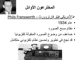 ‫األوائل‬ ‫المخترعون‬
‫فارنزوورث‬ ‫فيلو‬ ‫األمريكي‬-FransworthPhilo
•‫عام‬1934
•‫الصوره‬ ‫مسح‬ ‫نظام‬
•‫تلفزيونيا‬ ‫المنقولة‬ ‫الصوره‬ ‫وضوح‬ ‫من‬ ‫ضاعف‬
•‫متكامل‬ ‫تلفزيوني‬ ‫نظام‬ ‫وتحسين‬ ‫تطوير‬ ‫في‬ ‫نجح‬ ‫قد‬
 