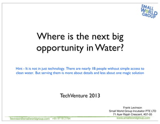 Where is the next big
opportunity in Water?
TechVenture 2013
ﬂevinson@smallworldgroup.com +65 9118 2794
Frank Levinson
Small World Group Incubator PTE LTD
71 Ayer Rajah Crescent, #07-05
www.smallworldgroup.com
Hint - It is not in just technology. There are nearly 1B people without simple access to
clean water. But serving them is more about details and less about one magic solution
 