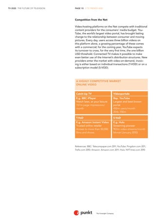 PAGE 10 . 2 TV TRENDS 2020 
TV 2020 . THE FUTURE OF TELEVISION 
The Foresight Company 
A HIGHLY COMPETITIVE MARKET 
ONLINE VIDEO 
Catch-Up TV Videoportale 
E.g. BBC iPlayer Bsp. YouTube 
Watch later, at your leisure Largest and best-known 
157m page impressions/ portal 
month 450m users/month 
2016: 700m 
T-VoD S-VoD 
E.g. Amazon Instant Video E.g. Hulu 
Trusted online retailer Streaming pioneer 
Access to more than 50,000 903m video streams/month films and shows Monat (January 2010) 
Competition from the Net 
Video-hosting platforms on the Net compete with traditional content providers for the consumers’ media budget. YouTube, the world’s largest video portal, has brought lasting change to the relationship between consumer and moving pictures. Every day, users access three billion videos on this platform alone, a growing percentage of these comes with a commercial; for the coming year, YouTube expects its turnover to cross, for the very first time, the one billion USD threshold. Connected TV makes it possible to make even better use of the Internet’s distribution structures. New providers enter the market with video-on-demand, invoicing is either based on individual transactions (T-VOD) or on a subscription model (S-VOD). 
References: BBC: Telecompaper.com 2011; YouTube: Pingdom.com 2011, 
Trefis.com 2010; Amazon: Amazon.com 2011; Hulu: NYTimes.com 2010  