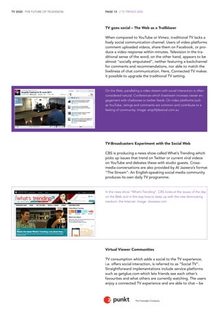 TV 2020 . THE FUTURE OF TELEVISION 
The Foresight Company 
PAGE 12 . 2 TV TRENDS 2020 
TV goes social – The Web as a Trailblazer 
When compared to YouTube or Vimeo, traditional TV lacks a 
lively social communication channel. Users of video platforms 
comment uploaded videos, share them on Facebook, or pro-duce 
a video response within minutes. Television in the tra-ditional 
sense of the word, on the other hand, appears to be 
almost “socially amputated”, neither featuring a backchannel 
for comments and recommendations, nor able to match the 
liveliness of chat communication. Here, Connected TV makes 
it possible to upgrade the traditional TV setting. 
On the Web, paralleling a video stream with social interaction is often 
considered natural. Conferences which livestream increase viewer en-gagement 
with chatboxes or twitter feeds. On video platforms such 
as YouTube, ratings and comments are common and contribute to a 
feeling of community. Image: amplifyfestival.com.au 
TV-Broadcasters Experiment with the Social Web 
CBS is producing a news show called What’s Trending which 
picks up issues that trend on Twitter or current viral videos 
on YouTube and debates these with studio guests. Cross-media 
conversations are also provided by Al Jazeera’s format 
“The Stream”: An English-speaking social media community 
produces its own daily TV programme. 
In the news show “What’s Trending”, CBS looks at the issues of the day 
on the Web and in this way tries to keep up with the new dominating 
medium, the Internet. Image: cbsnews.com 
Virtual Viewer Communities 
TV consumption which adds a social to the TV experience, 
i.e. offers social interaction, is referred to as “Social TV”. 
Straightforward implementations include service platforms 
such as getglue.com which lets friends see each other’s 
favourites and what others are currently watching. The users 
enjoy a connected TV experience and are able to chat – be 
 