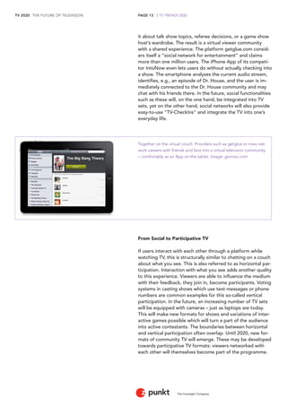 TV 2020 . THE FUTURE OF TELEVISION 
The Foresight Company 
PAGE 13 . 2 TV TRENDS 2020 
it about talk show topics, referee decisions, or a game show 
host’s wardrobe. The result is a virtual viewer community 
with a shared experience. The platform getglue.com consid-ers 
itself a “social network for entertainment” and claims 
more than one million users. The iPhone App of its competi-tor 
IntoNow even lets users do without actually checking into 
a show. The smartphone analyses the current audio stream, 
identifies, e.g., an episode of Dr. House, and the user is im-mediately 
connected to the Dr. House community and may 
chat with his friends there. In the future, social functionalities 
such as these will, on the one hand, be integrated into TV 
sets, yet on the other hand, social networks will also provide 
easy-to-use “TV-CheckIns” and integrate the TV into one’s 
everyday life. 
Together on the virtual couch: Providers such as getglue or miso net-work 
viewers with friends and fans into a virtual television community 
– comfortably as an App on the tablet. Image: gomiso.com 
From Social to Participative TV 
If users interact with each other through a platform while 
watching TV, this is structurally similar to chatting on a couch 
about what you see. This is also referred to as horizontal par-ticipation. 
Interaction with what you see adds another quality 
to this experience. Viewers are able to influence the medium 
with their feedback, they join in, become participants. Voting 
systems in casting shows which use text messages or phone 
numbers are common examples for this so-called vertical 
participation. In the future, an increasing number of TV sets 
will be equipped with cameras – just as laptops are today. 
This will make new formats for shows and variations of inter-active 
games possible which will turn a part of the audience 
into active contestants. The boundaries between horizontal 
and vertical participation often overlap. Until 2020, new for-mats 
of community TV will emerge. These may be developed 
towards participative TV formats: viewers networked with 
each other will themselves become part of the programme. 
 