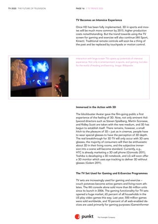 TV 2020 . THE FUTURE OF TELEVISION 
The Foresight Company 
PAGE 16 . 2 TV TRENDS 2020 
TV Becomes an Intensive Experience 
Once HD has been fully implemented, 3D in sports and mov-ies 
will be much more common by 2015, higher production 
costs notwithstanding. But the trend towards using the TV 
screen for gaming and exercise will also continue (Wii Sport, 
Kinect). Traditional remote controls will soon be a thing of 
the past and be replaced by touchpads or motion control. 
Interaction with large-screen TVs opens up potentials of intensive 
experience. Not only in entertainment, e-sports, and gaming, but also 
for the world of reading and learning. Image: Wikipedia 
Immersed in the Action with 3D 
The blockbuster Avatar gave the film-going public a first 
experience of the feeling of 3D. Now, not only eminent Hol-lywood 
directors such as Steven Spielberg, Martin Scorsese, 
and Ridley Scott are taken with the new medium, and 3D has 
begun to establish itself. There remains, however, a small 
hitch to the pleasure of 3D – just as in cinemas, people have 
to wear special glasses to have the perception of 3D depth. 
The real breakthrough for 3D TV will only occur with 3D sans 
glasses, the majority of consumers will then be enthusiastic 
about 3D in their living rooms, and the subjective immer-sion 
into a scene will become standard. Currently, e.g., 
HTC is already marketing a 3D cell phone (Gizmodo 2011), 
Toshiba is developing a 3D notebook, and LG will soon offer 
a 3D monitor which uses eye tracking to deliver 3D without 
glasses (Golem 2011). 
The TV Set Used for Gaming und E-Exercise Programmes 
TV sets are increasingly used for gaming and exercise – 
couch potatoes become active gamers and living-room ath-letes. 
The Wii console alone sold more than 86 million units 
since its launch in 2006. The gaming functionality for TV sets 
opened a huge market, 65 percent of all households in the 
US play video games this way. Last year, 500 million games 
were sold worldwide, and 10 percent of all web-enabled de-vices 
are used primarily for gaming purposes (Gameinformer 
 