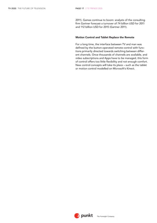 TV 2020 . THE FUTURE OF TELEVISION 
The Foresight Company 
PAGE 17 . 2 TV TRENDS 2020 
2011). Games continue to boom: analysts of the consulting 
firm Gartner forecast a turnover of 74 billion USD for 2011 
and 112 billion USD for 2015 (Gartner 2011). 
Motion Control and Tablet Replace the Remote 
For a long time, the interface between TV and man was 
defined by the button-operated remote control with func-tions 
primarily directed towards switching between differ-ent 
channels. Once thousands of channels are available, and 
video subscriptions and Apps have to be managed, this form 
of control offers too little flexibility and not enough comfort. 
New control concepts will take its place – such as the tablet 
or motion control modelled on Microsoft’s Kinect. 
 