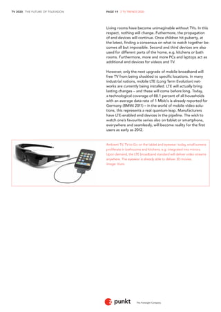TV 2020 . THE FUTURE OF TELEVISION 
The Foresight Company 
PAGE 19 . 2 TV TRENDS 2020 
Living rooms have become unimaginable without TVs. In this 
respect, nothing will change. Futhermore, the propagation 
of end devices will continue. Once children hit puberty, at 
the latest, finding a consensus on what to watch together be-comes 
all but impossible. Second and third devices are also 
used for different parts of the home, e.g. kitchens or bath 
rooms. Furthermore, more and more PCs and laptops act as 
additional end devices for videos and TV. 
However, only the next upgrade of mobile broadband will 
free TV from being shackled to specific locations. In many 
industrial nations, mobile LTE (Long Term Evolution) net-works 
are currently being installed. LTE will actually bring 
lasting changes – and these will come before long. Today, 
a technological coverage of 88.1 percent of all households 
with an average data rate of 1 Mbit/s is already reported for 
Germany (BMWi 2011) – in the world of mobile video solu-tions, 
this represents a real quantum leap. Manufacturers 
have LTE-enabled end devices in the pipeline. The wish to 
watch one’s favourite series also on tablet or smartphone, 
everywhere and seamlessly, will become reality for the first 
users as early as 2012. 
Ambient TV, TV-to-Go on the tablet and eyewear: today, small screens 
proliferate in bathrooms and kitchens, e.g. integrated into mirrors. 
Upon demand, the LTE broadband standard will deliver video streams 
anywhere. The eyewear is already able to deliver 3D movies. 
Image: Vuzix. 
 