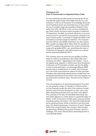 TV 2020 . THE FUTURE OF TELEVISION 
The Foresight Company 
PAGE 21 . 2 TV TRENDS 2020 
T-Commerce 2.0: 
From TV Commercials to Integrated Points of Sale 
For the marketing and sales world, connecting the TV set-ting 
with the opportunities of the Web amounts to a real 
revolution. In the era of broadcast TV, knowledge about the 
actual individual viewer was extremely hazy, an issue which 
the use of complex target group patterns helped to hide 
rather than solve. All efforts to the contrary notwithstand-ing, 
there remains enormous waste coverage in traditional 
TV advertising. The Web, by contrast, allows for much more 
precise forms of commercial communication, tailored to the 
user’s interest profile. Connected TV adapts the Web’s tried 
and tested e-commerce logic for television. The increased 
precision will not only delight advertisers, but also viewers. 
Who wouldn’t be happy about offers which are actually rel-evant? 
For targeted advertising in the context of electronic 
programming guides (EPG), e.g., astonishing click rates of 
13 percent are reported, a ten-fold increase over ordinary 
banner advertising (MediaTel 2011). 
This, however, does not solve the core problem of adver-tising: 
It is still not considered a value-added offer, but a 
necessary evil which – depending on the medium – has to 
be zapped away, skipped, or clicked away. Some 66 percent 
of all owners of TV hard disk recorders say that the ability 
to skip commercial breaks is an advantage (Wyman 2009). 
Second only to considerations of comfort, this functional-ity 
is one of the most important reasons for their purchase. 
Providers with advertising-based business models have now 
developed advertising formats which cannot be skipped, e.g. 
by using inserts during the show. The basic trend, however, 
remains. 
From the perspective of advertising-sponsored TV provid-ers, 
the growing number of refusals is a full-bore attack 
on their business model. But what if the customer himself 
became active if he was interested in an item, and a com-plete 
advertising and sales chain was tied to this object? 
This, precisely, is the idea of embedded advertising: any 
item which appears in a video stream is a potential object of 
desire. A click on the hero’s mobile opens a pop-up window 
providing product information. The next click could already 
by the actual purchase, similar to Amazon’s one-click shop-ping. 
The advertising process is turned on its head: Viewers 
follow their interests rather than having to feel hounded 
by advertising. Realising this process, however, remains a 
challenge. This novel, interest-driven advertising format is 
currently field tested. 
 