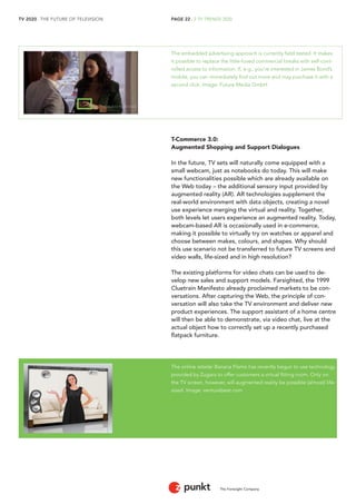 TV 2020 . THE FUTURE OF TELEVISION 
The Foresight Company 
PAGE 22 . 2 TV TRENDS 2020 
The embedded advertising approach is currently field tested. It makes 
it possible to replace the little-loved commercial breaks with self-cont-rolled 
access to information. If, e.g., you’re interested in James Bond’s 
mobile, you can immediately find out more and may purchase it with a 
second click. Image: Future Media GmbH 
T-Commerce 3.0: 
Augmented Shopping and Support Dialogues 
In the future, TV sets will naturally come equipped with a 
small webcam, just as notebooks do today. This will make 
new functionalities possible which are already available on 
the Web today – the additional sensory input provided by 
augmented reality (AR). AR technologies supplement the 
real-world environment with data objects, creating a novel 
use experience merging the virtual and reality. Together, 
both levels let users experience an augmented reality. Today, 
webcam-based AR is occasionally used in e-commerce, 
making it possible to virtually try on watches or apparel and 
choose between makes, colours, and shapes. Why should 
this use scenario not be transferred to future TV screens and 
video walls, life-sized and in high resolution? 
The existing platforms for video chats can be used to de-velop 
new sales and support models. Farsighted, the 1999 
Cluetrain Manifesto already proclaimed markets to be con-versations. 
After capturing the Web, the principle of con-versation 
will also take the TV environment and deliver new 
product experiences. The support assistant of a home centre 
will then be able to demonstrate, via video chat, live at the 
actual object how to correctly set up a recently purchased 
flatpack furniture. 
The online retailer Banana Flame has recently begun to use technology 
provided by Zugara to offer customers a virtual fitting room. Only on 
the TV screen, however, will augmented reality be possible (almost) life-sized. 
Image: venturebeat.com 
 