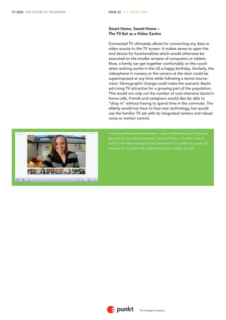 TV 2020 . THE FUTURE OF TELEVISION 
The Foresight Company 
PAGE 23 . 2 TV TRENDS 2020 
Smart Home, Sweet Home – 
The TV-Set as a Video Centre 
Connected TV ultimately allows for connecting any data or 
video source to the TV screen. It makes sense to open the 
end device for functionalities which would otherwise be 
executed on the smaller screens of computers or tablets. 
Now, a family can get together comfortably on the couch 
when wishing auntie in the US a happy birthday. Similarly, the 
videophone in nursery or the camera at the door could be 
superimposed at any time while following a tennis tourna-ment. 
Demographic change could make the scenario Assist-ed- 
Living TV attractive for a growing part of the population. 
This would not only cut the number of cost-intensive doctor’s 
home calls, friends and caregivers would also be able to 
“drop in” without having to spend time in the commute. The 
elderly would not have to face new technology, but would 
use the familiar TV set with its integrated camera and robust 
voice or motion control. 
In many professional environments, video conferencing has long since 
become an everyday occurrence. The proliferation of video chats on 
the PC will make chatting on the Connected TV a matter of course, for 
instance on Google’s new platform Hangout. Image: Google 
 